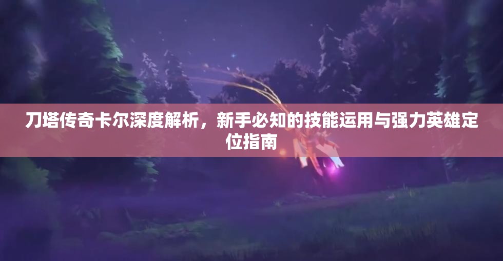 刀塔传奇卡尔深度解析，新手必知的技能运用与强力英雄定位指南